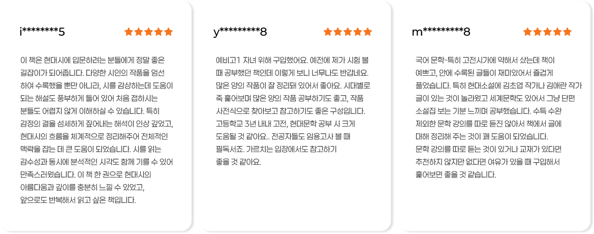이 책은 현대시에 입문하려는 분들에게 정말 좋은 길잡이가 되어줍니다. 다양한 시인의 작품을 엄선 하여 수록했을 뿐만 아니라, 시를 감상하는데 도움이 되는 해설도 풍부하게 들어 있어 처음 접하시는 분들도 어렵지 않게 이해하실 수 있습니다. 특히 감정의 결을 섬세하게 짚어내는 해석이 인상 깊었고, 현대시의 흐름을 체계적으로 정리해주어 전체적인 맥락을 잡는 데 큰 도움이 되었습니다. 시를 읽는 감수성과 동시에 분석적인 시각도 함께 기를 수 있어 만족스러웠습니다. 이 책 한 권으로 현대시의 아름다움과 깊이를 충분히 느낄 수 있었고, 앞으로도 반복해서 읽고 싶은 책입니다. 예비고1자녀 위해 구입했어요. 예전에 제가 시험 볼 때 공부했던 책인데 이렇게 보니 너무나도 반갑네요. 많은 양의 작품이 잘 정리돼 있어서 좋아요. 시대별로 죽훑어보며 많은 양의 작품 공부하기도 좋고, 작품 사전식으로 찾아보고 참고하기도 좋은 구성입니다. 고등학교 3년 내내 고전, 현대문학 공부 시크게 도움될 것 같아요. 전공자들도 임용고사 볼 때 필독서죠. 가르치는 입장에서도 참고하기 좋을 것 같아요. 국어문학-특히 고전시가에 약해서 샀는데 책이 예쁘고, 안에 수록된 글들이 재미있어서 즐겁게 풀었습니다. 특히 현대소설에 김초엽 작가나 김애란 작가 글이 있는 것이 놀라웠고 세계문학도 있어서 그냥 단편 소설집 보는 기분 느끼며 공부했습니다. 수특 수완 제외한 문학 강의를 따로 듣진 않아서 책에서 글에 대해 정리해주는 것이 꽤 도움이 되었습니다. 문학 강의를 따로 듣는 것이 있거나 교재가 있다면 추천하지 않지만 없다면 여유가 있을 때 구입해서 훑어보면 좋을 것 같습니다.
